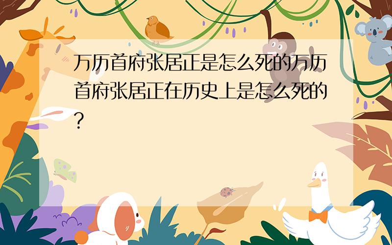 万历首府张居正是怎么死的万历首府张居正在历史上是怎么死的?