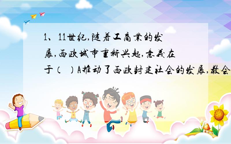 1、11世纪,随着工商业的发展,西欧城市重新兴起,意义在于（ ）A推动了西欧封建社会的发展,教会和世俗封建主的势力得到空前加强B封建主日益贪婪,加紧对市民的剥削C形成了市民阶级,为资本