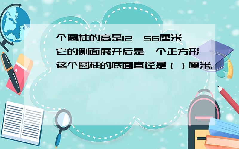 一个圆柱的高是12、56厘米,它的侧面展开后是一个正方形,这个圆柱的底面直径是（）厘米.