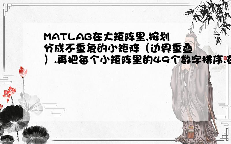 MATLAB在大矩阵里,按划分成不重复的小矩阵（边界重叠）.再把每个小矩阵里的49个数字排序.在大于100*100的矩阵里,按7*7划分成不重复的小矩阵（边界重叠）.再把每个小矩阵里的49个数字排序,