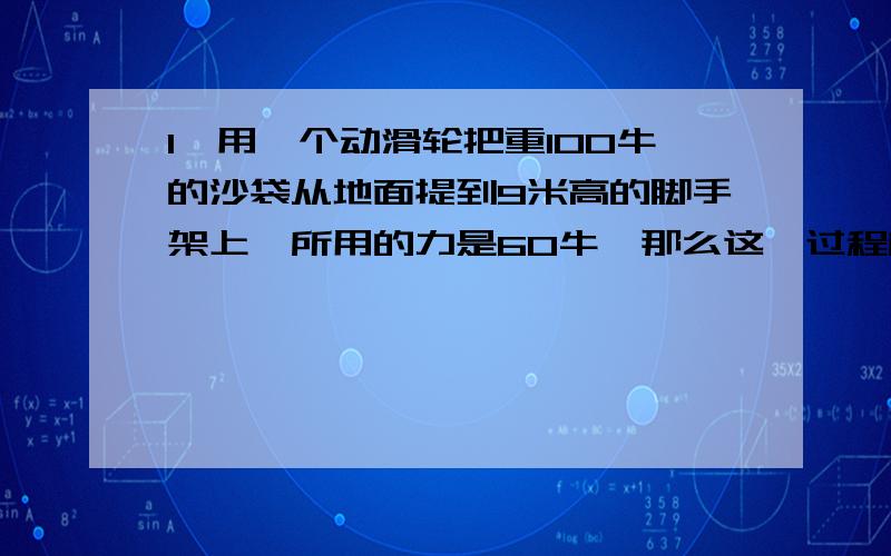 1、用一个动滑轮把重100牛的沙袋从地面提到9米高的脚手架上,所用的力是60牛,那么这一过程所做的总功和有用力分别是多少?这个动滑轮的机械效率是多少?2、用滑轮组把重720牛的货物匀速提