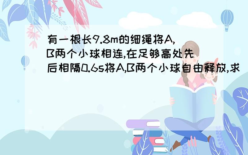 有一根长9.8m的细绳将A,B两个小球相连,在足够高处先后相隔0.6s将A,B两个小球自由释放,求（1）在B球释放后多长时间,连接A,B两球的细绳将被拉直?（2）此时小球A的速度和位移.