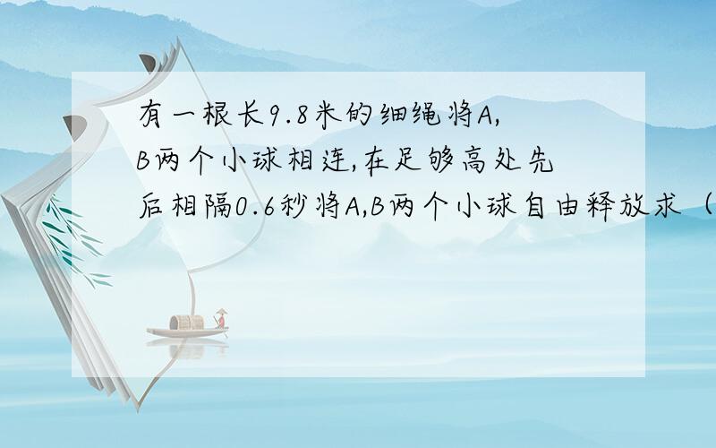 有一根长9.8米的细绳将A,B两个小球相连,在足够高处先后相隔0.6秒将A,B两个小球自由释放求（G取9.8)（1）在B球释放后多长时间,连接A,B两个球的细绳将被拉直?（2）此时小球A 的速度和位移