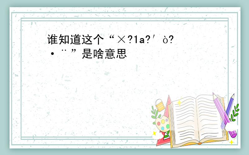 谁知道这个“×?1a?′ò?·¨”是啥意思