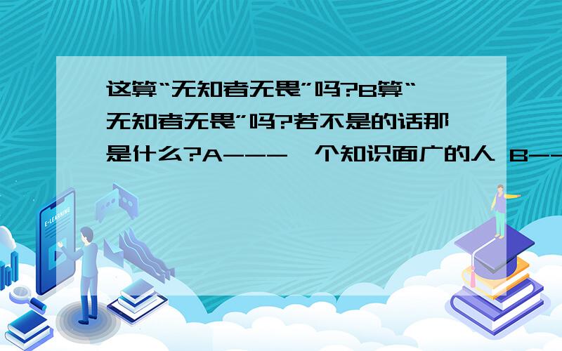 这算“无知者无畏”吗?B算“无知者无畏”吗?若不是的话那是什么?A---一个知识面广的人 B----一个知识面窄的人A说：我读历史从中明白了很多道理（读史使人明智）B说：那些道理很容易被人