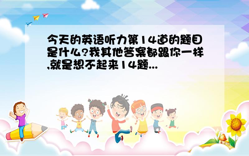 今天的英语听力第14道的题目是什么?我其他答案都跟你一样,就是想不起来14题...