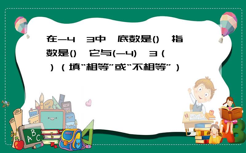 在-4^3中,底数是(),指数是(),它与(-4)^3（）（填“相等”或“不相等”）