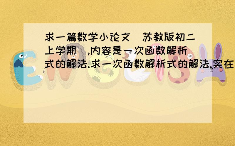 求一篇数学小论文（苏教版初二上学期）,内容是一次函数解析式的解法.求一次函数解析式的解法.实在不行,求 解一次函数解析式的方法,以及相对应的例题.