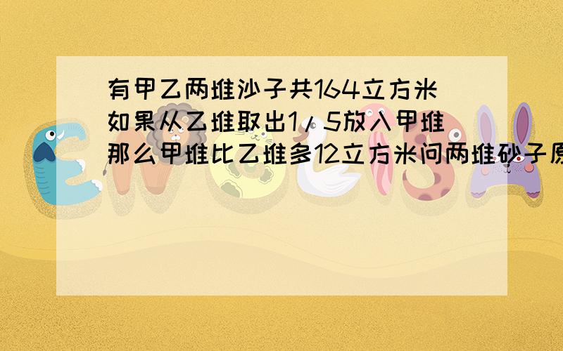 有甲乙两堆沙子共164立方米如果从乙堆取出1/5放入甲堆那么甲堆比乙堆多12立方米问两堆砂子原来各有多少立方米