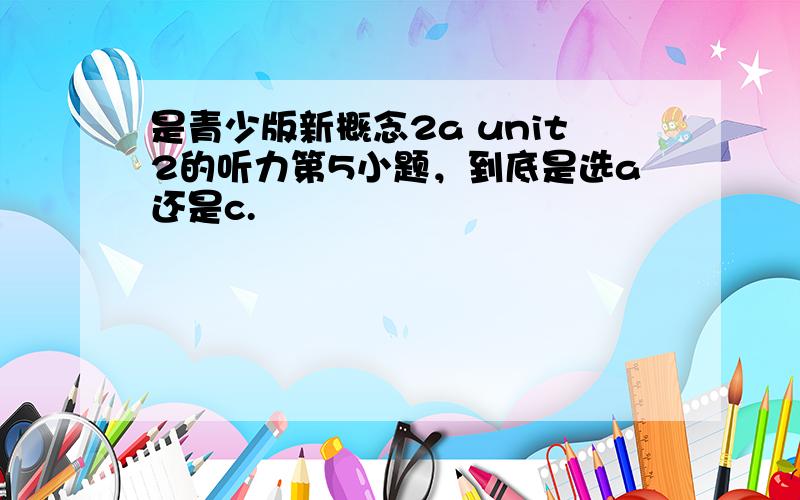 是青少版新概念2a unit2的听力第5小题，到底是选a还是c.