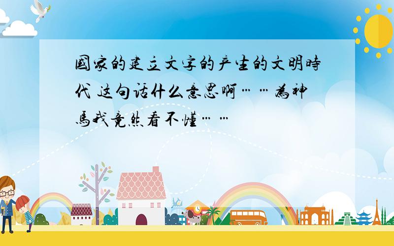 国家的建立文字的产生的文明时代 这句话什么意思啊……为神马我竟然看不懂……