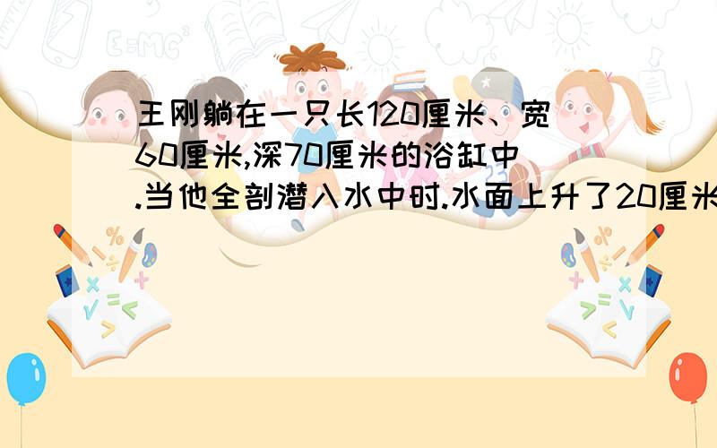 王刚躺在一只长120厘米、宽60厘米,深70厘米的浴缸中.当他全剖潜入水中时.水面上升了20厘米,求出王刚身体的体积匙多少立方分米