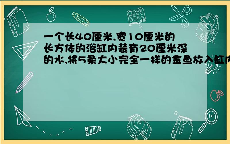 一个长40厘米,宽10厘米的长方体的浴缸内装有20厘米深的水,将5条大小完全一样的金鱼放入缸内后,水深变为20.2厘米.每条金鱼的体积是多少