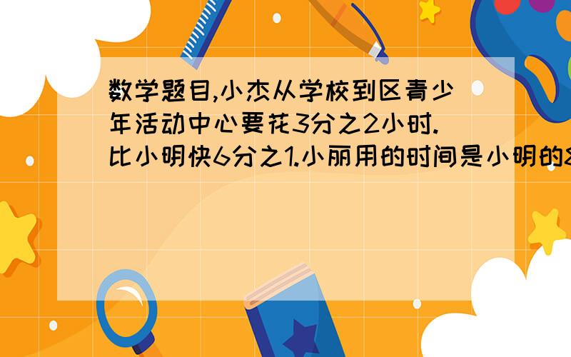 数学题目,小杰从学校到区青少年活动中心要花3分之2小时.比小明快6分之1.小丽用的时间是小明的8分之9试求小丽到青少年活动中心要花多少时间.?帮帮忙