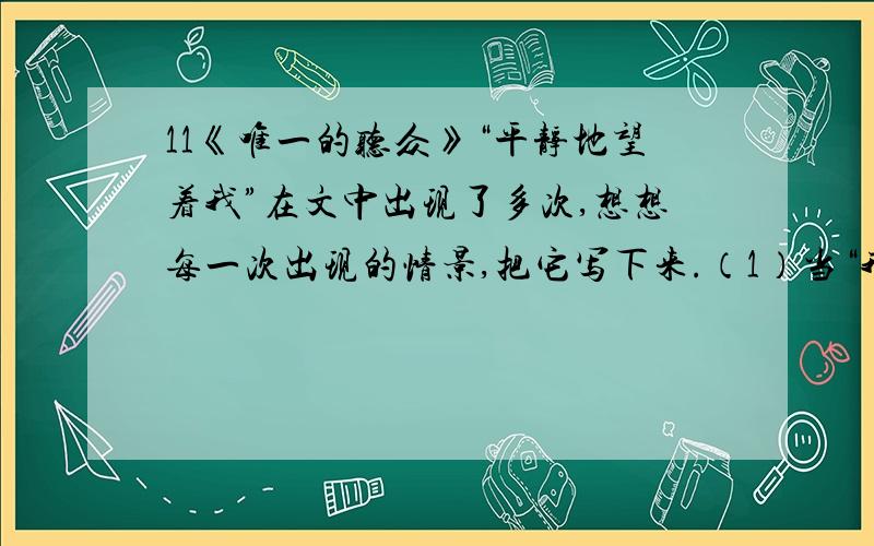 11《唯一的听众》“平静地望着我”在文中出现了多次,想想每一次出现的情景,把它写下来.（1）当“我”沮丧地想离开小树林时,她平静地望着我,仿佛在说：（2）当“我”每天去小树林拉琴