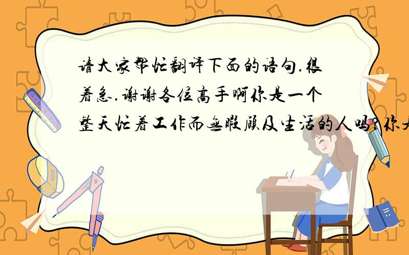 请大家帮忙翻译下面的语句.很着急.谢谢各位高手啊你是一个整天忙着工作而无暇顾及生活的人吗?你是否整天忙着工作而忘记了发展兴趣,忘记了享受生活.那么你应该记住这么一句话：只工