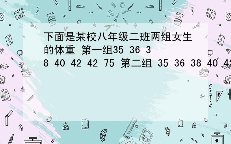 下面是某校八年级二班两组女生的体重 第一组35 36 38 40 42 42 75 第二组 35 36 38 40 42 45 42 比较这两组数据的平均数,众数,中位数,谈谈你对它们的认识