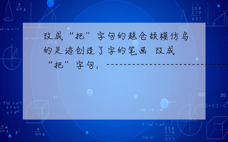 改成“把”字句的题仓颉模仿鸟的足迹创造了字的笔画  改成“把”字句：--------------------------------------------------------------