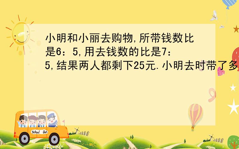 小明和小丽去购物,所带钱数比是6：5,用去钱数的比是7：5,结果两人都剩下25元.小明去时带了多少元?用比例解直接列比例写比例式