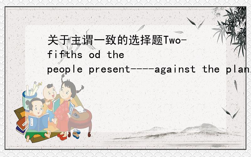 关于主谓一致的选择题Two-fifths od the people present----against the plan.A have B has C are D is选出答案并说明原因od-of