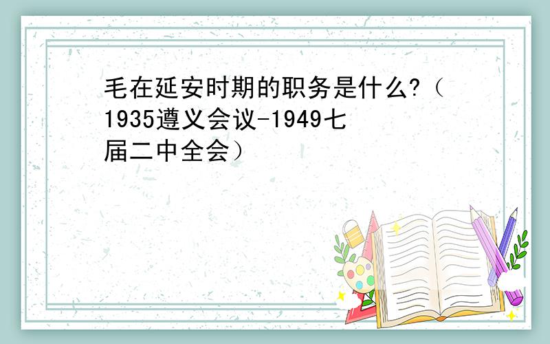 毛在延安时期的职务是什么?（1935遵义会议-1949七届二中全会）