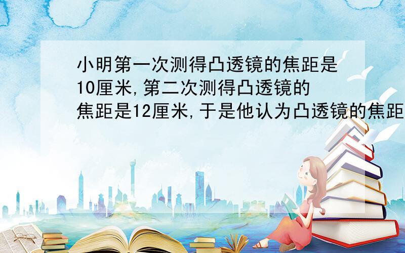 小明第一次测得凸透镜的焦距是10厘米,第二次测得凸透镜的焦距是12厘米,于是他认为凸透镜的焦距能改变.请问,凸透镜的焦距能改变吗?