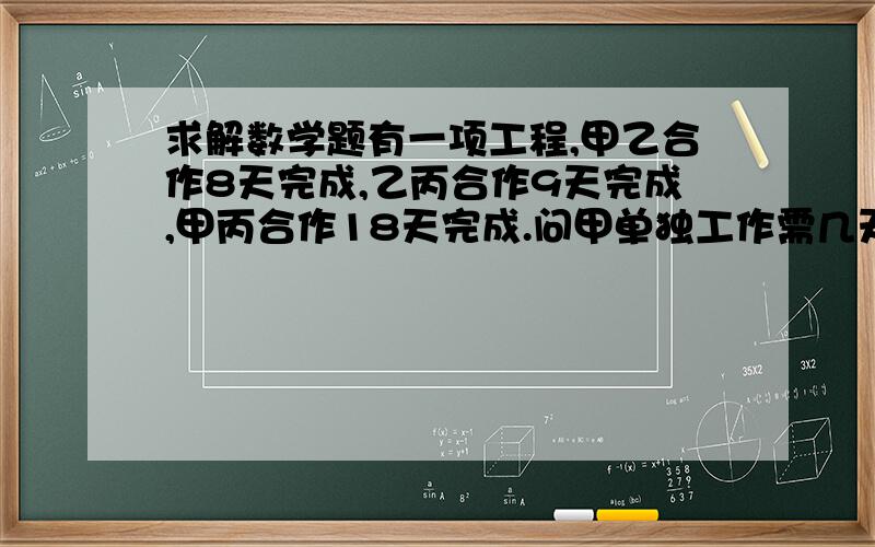 求解数学题有一项工程,甲乙合作8天完成,乙丙合作9天完成,甲丙合作18天完成.问甲单独工作需几天完成?