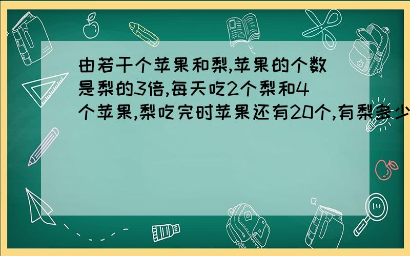 由若干个苹果和梨,苹果的个数是梨的3倍,每天吃2个梨和4个苹果,梨吃完时苹果还有20个,有梨多少个?