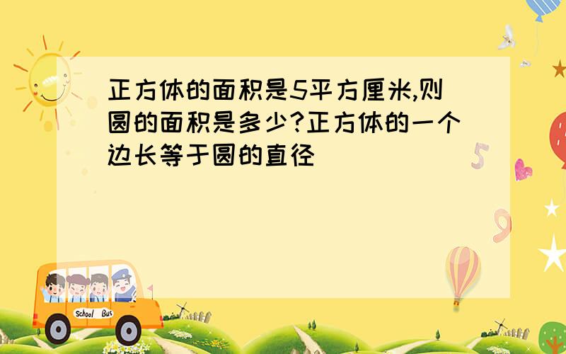 正方体的面积是5平方厘米,则圆的面积是多少?正方体的一个边长等于圆的直径