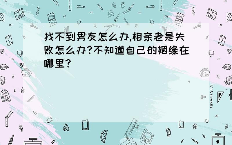 找不到男友怎么办,相亲老是失败怎么办?不知道自己的姻缘在哪里?