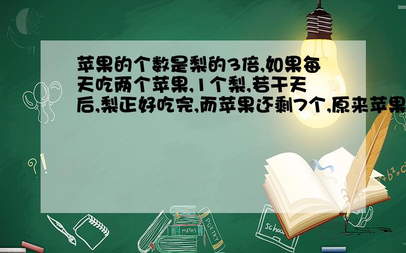 苹果的个数是梨的3倍,如果每天吃两个苹果,1个梨,若干天后,梨正好吃完,而苹果还剩7个,原来苹果有几个