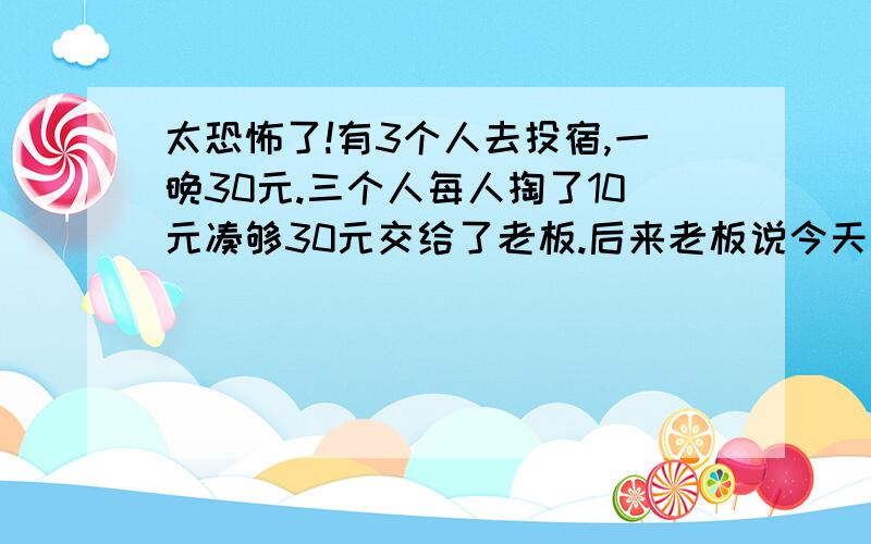 太恐怖了!有3个人去投宿,一晚30元.三个人每人掏了10元凑够30元交给了老板.后来老板说今天优惠只要25元就够了,拿出5元命令服务生退还给他们,服务生偷偷藏起了2元,然后,把剩下的3元钱分给