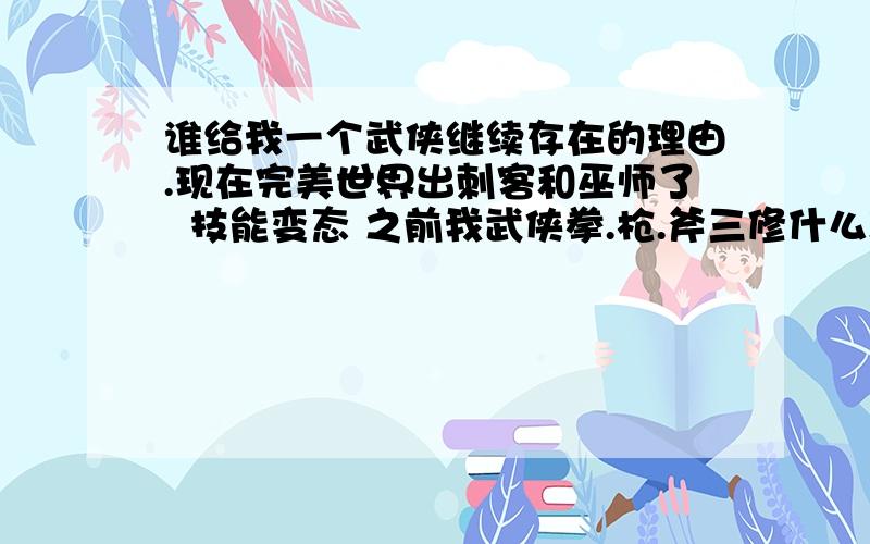 谁给我一个武侠继续存在的理由.现在完美世界出刺客和巫师了  技能变态 之前我武侠拳.枪.斧三修什么职业都能杀职业的杀手 MG杀起来也没难度  现在出了精灵  免晕药 隐身 城战满天飞 等等