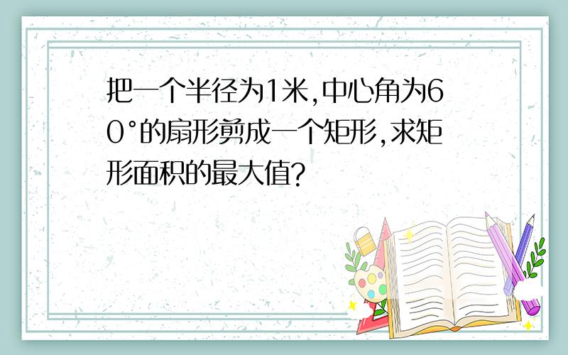 把一个半径为1米,中心角为60°的扇形剪成一个矩形,求矩形面积的最大值?