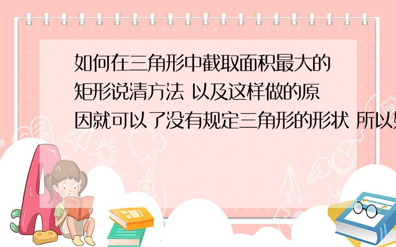 如何在三角形中截取面积最大的矩形说清方法 以及这样做的原因就可以了没有规定三角形的形状 所以如果需要分类讨论也说一下（我不知道需不需要 猜的 有可能不需要分类讨论）