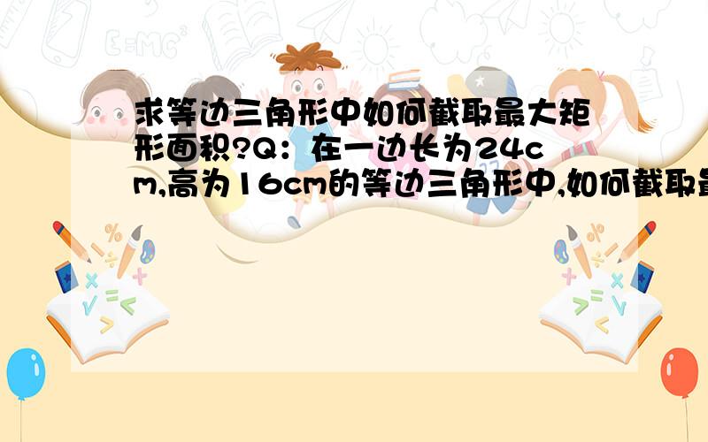 求等边三角形中如何截取最大矩形面积?Q：在一边长为24cm,高为16cm的等边三角形中,如何截取最大矩形面积?