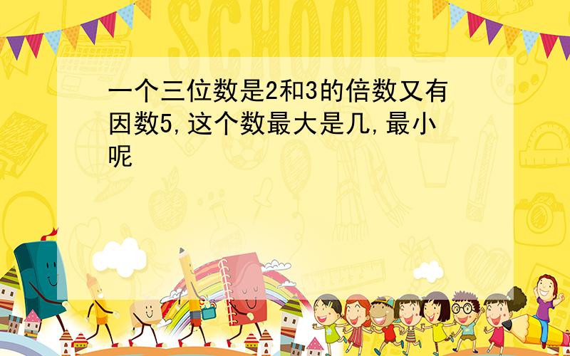 一个三位数是2和3的倍数又有因数5,这个数最大是几,最小呢