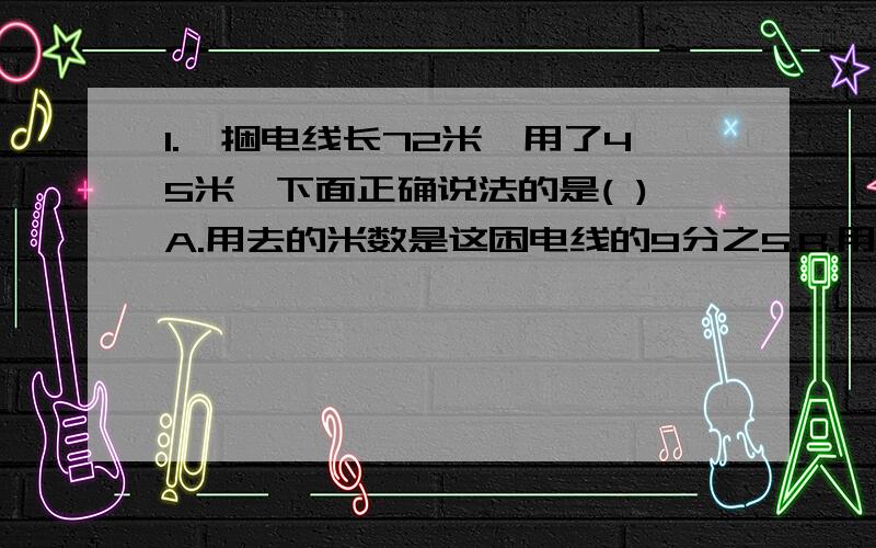 1.一捆电线长72米,用了45米,下面正确说法的是( )A.用去的米数是这困电线的9分之5.B.用去的米数与剩下的比是8比5.C.剩下的米数与用去的比是3比5