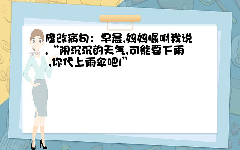 修改病句：早晨,妈妈嘱咐我说,“阴沉沉的天气,可能要下雨 ,你代上雨伞吧!”