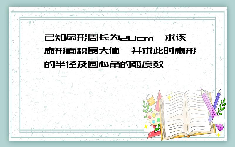 已知扇形周长为20cm,求该扇形面积最大值,并求此时扇形的半径及圆心角的弧度数