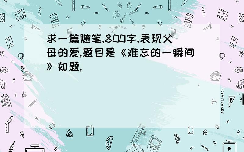 求一篇随笔,800字,表现父母的爱,题目是《难忘的一瞬间》如题,