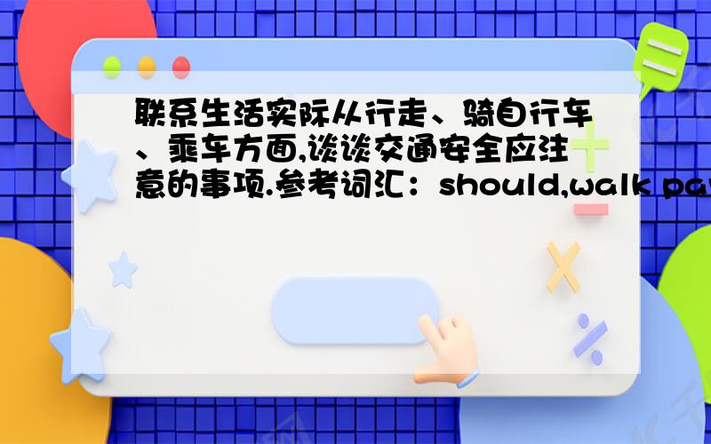 联系生活实际从行走、骑自行车、乘车方面,谈谈交通安全应注意的事项.参考词汇：should,walk pavement,until,traffic,don't play or read,look ahead,handlebars,carry people,take bus,stand in line,get on/off,before.