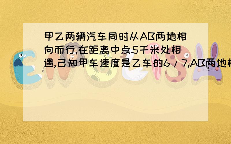 甲乙两辆汽车同时从AB两地相向而行,在距离中点5千米处相遇,已知甲车速度是乙车的6/7,AB两地相距多少千米