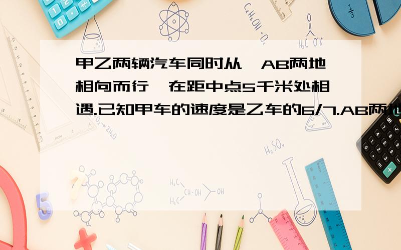 甲乙两辆汽车同时从,AB两地相向而行,在距中点5千米处相遇.已知甲车的速度是乙车的6/7.AB两地相距多少千米?