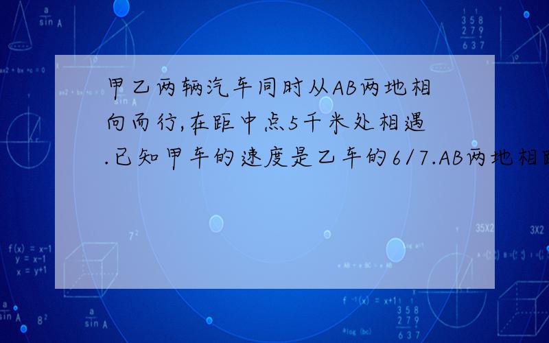 甲乙两辆汽车同时从AB两地相向而行,在距中点5千米处相遇.已知甲车的速度是乙车的6/7.AB两地相距多少千米?