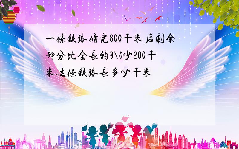 一条铁路修完800千米后剩余部分比全长的3\5少200千米这条铁路长多少千米