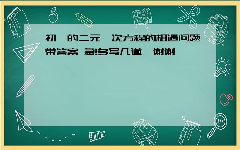 初一的二元一次方程的相遇问题带答案 急!多写几道  谢谢