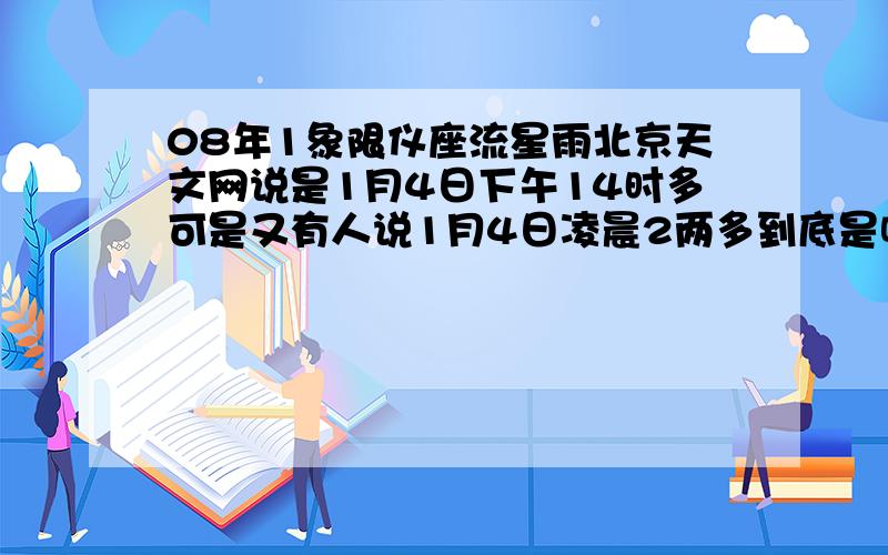 08年1象限仪座流星雨北京天文网说是1月4日下午14时多可是又有人说1月4日凌晨2两多到底是哪个额.这个可能是本人第一次看到流星雨.哪个同学知道回答下 ：）