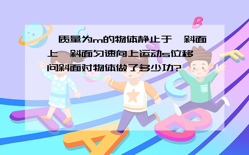 一质量为m的物体静止于一斜面上,斜面匀速向上运动s位移,问斜面对物体做了多少功?