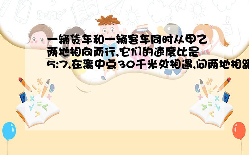 一辆货车和一辆客车同时从甲乙两地相向而行,它们的速度比是5:7,在离中点30千米处相遇,问两地相距几千米请写出过程和思路,每一步都要有思路